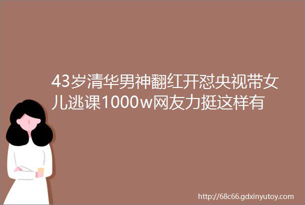 43岁清华男神翻红开怼央视带女儿逃课1000w网友力挺这样有骨气的人不多了
