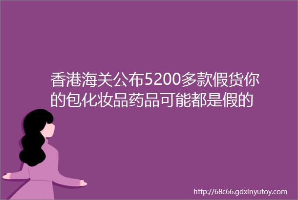 香港海关公布5200多款假货你的包化妆品药品可能都是假的