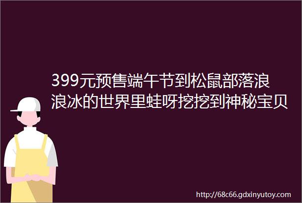 399元预售端午节到松鼠部落浪浪冰的世界里蛙呀挖挖到神秘宝贝带回家下架倒计时2天