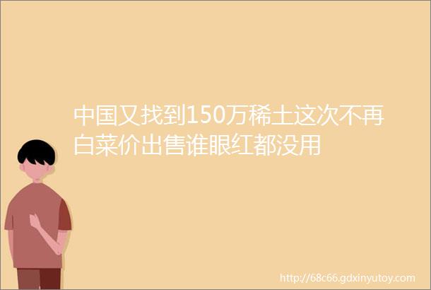 中国又找到150万稀土这次不再白菜价出售谁眼红都没用